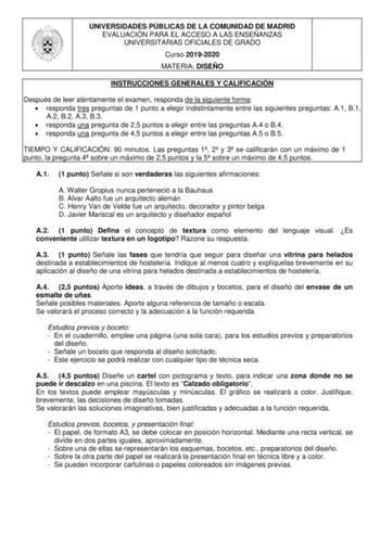 UNIVERSIDADES PÚBLICAS DE LA COMUNIDAD DE MADRID EVALUACIÓN PARA EL ACCESO A LAS ENSEÑANZAS UNIVERSITARIAS OFICIALES DE GRADO Curso 20192020 MATERIA DISEÑO INSTRUCCIONES GENERALES Y CALIFICACIÓN Después de leer atentamente el examen responda de la siguiente forma  responda tres preguntas de 1 punto a elegir indistintamente entre las siguientes preguntas A1 B1 A2 B2 A3 B3  responda una pregunta de 25 puntos a elegir entre las preguntas A4 o B4  responda una pregunta de 45 puntos a elegir entre l…