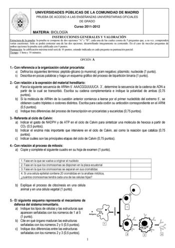 UNIVERSIDADES PÚBLICAS DE LA COMUNIDAD DE MADRID PRUEBA DE ACCESO A LAS ENSEÑANZAS UNIVERSITARIAS OFICIALES DE GRADO Curso 20112012 MATERIA BIOLOGÍA INSTRUCCIONES GENERALES Y VALORACIÓN Estructura de la prueba la prueba se compone de dos opciones A y B cada una de las cuales consta de 5 preguntas que a su vez comprenden varias cuestiones Sólo se podrá contestar una de las dos opciones desarrollando íntegramente su contenido En el caso de mezclar preguntas de ambas opciones la prueba será califi…