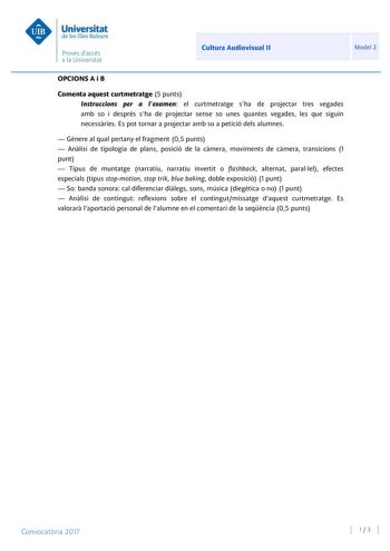 Cultura Audiovisual II Model 2 OPCIONS A i B Comenta aquest curtmetratge 5 punts Instruccions per a lexamen el curtmetratge sha de projectar tres vegades amb so i després sha de projectar sense so unes quantes vegades les que siguin necessries Es pot tornar a projectar amb so a petició dels alumnes  Gnere al qual pertany el fragment 05 punts  Anlisi de tipologia de plans posició de la cmera moviments de cmera transicions 1 punt  Tipus de muntatge narratiu narratiu invertit o flashback alternat …