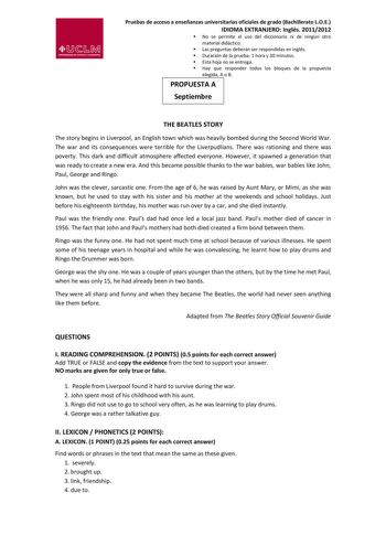 Pruebas de acceso a enseñanzas universitarias oficiales de grado Bachillerato LOE IDIOMA EXTRANJERO Inglés 20112012 No se permite el uso del diccionario ni de ningún otro material didáctico Las preguntas deberán ser respondidas en inglés Duración de la prueba 1 hora y 30 minutos Esta hoja no se entrega Hay que responder todos los bloques de la propuesta elegida A o B PROPUESTA A Septiembre THE BEATLES STORY The story begins in Liverpool an English town which was heavily bombed during the Second…