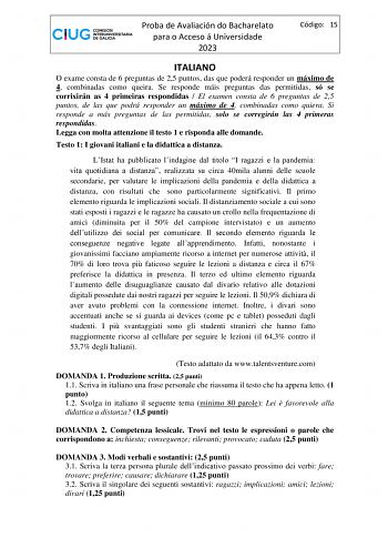 Proba de Avaliación do Bacharelato para o Acceso á Universidade 2023 Código 15 ITALIANO O exame consta de 6 preguntas de 25 puntos das que poderá responder un máximo de 4 combinadas como queira Se responde máis preguntas das permitidas só se corrixirán as 4 primeiras respondidas  El examen consta de 6 preguntas de 25 puntos de las que podrá responder un máximo de 4 combinadas como quiera Si responde a más preguntas de las permitidas solo se corregirán las 4 primeras respondidas Legga con molta …