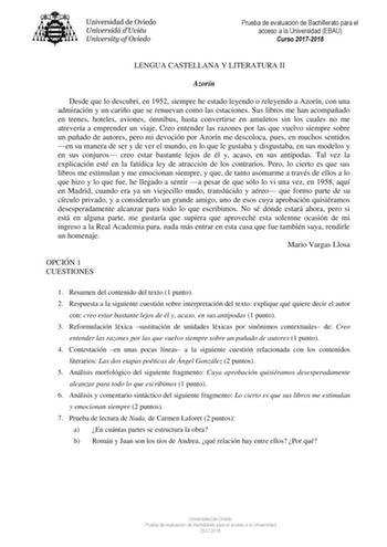 Prueba de evaluación de Bachillerato para el acceso a la Universidad EBAU Curso 20172018 LENGUA CASTELLANA Y LITERATURA II Azorín Desde que lo descubrí en 1952 siempre he estado leyendo o releyendo a Azorín con una admiración y un cariño que se renuevan como las estaciones Sus libros me han acompañado en trenes hoteles aviones ómnibus hasta convertirse en amuletos sin los cuales no me atrevería a emprender un viaje Creo entender las razones por las que vuelvo siempre sobre un puñado de autores …