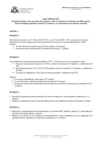 UNIVERSIDAD DE VIEDO  Vicerrectorado de Estudiantes y Empleo PRUEBAS DE ACCESO A LA UNIVERSIDAD Curso 20102011 ELECTROTECNIA Se habrá de elegir entre una de las dos opciones y sólo se contestará a los bloques de dicha opción Todos los bloques puntúan lo mismo 25 puntos y su contestación será siempre razonada OPCIÓN A BLOQUE 1 Dos fuentes de tensión v1t  50sen 250t 90 y v2t  50sen 250t 30 se asocian en serie para alimentar un circuito compuesto por una resistencia de 10  en serie con una inducta…