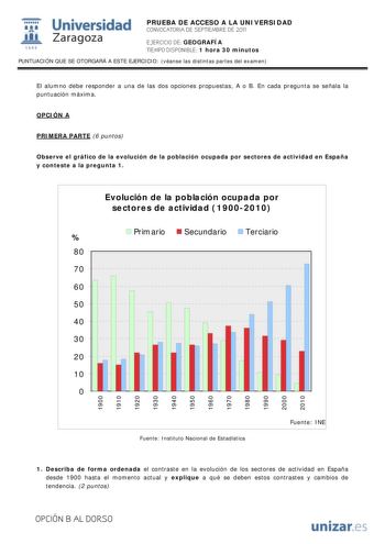 IJ1 Universidad 111 Zaragoza 1542 PRUEBA DE ACCESO A LA UNIVERSIDAD CONVOCATORIA DE SEPTIEMBRE DE 2011 EJERCICIO DE GEOGRAFÍA TIEMPO DISPONIBLE 1 hora 30 minutos PUNTUACIÓN QUE SE OTORGARÁ A ESTE EJERCICIO véanse las distintas partes del examen El alumno debe responder a una de las dos opciones propuestas A o B En cada pregunta se señala la puntuación máxima OPCIÓN A PRIMERA PARTE 6 puntos Observe el gráfico de la evolución de la población ocupada por sectores de actividad en España y conteste …