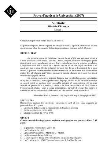 Prova daccés a la Universitat 2007 Selectivitat Histria dEspanya Model 1 Cada alumne pot optar entre lopció A i lopció B Es puntuar la prova de 0 a 10 punts En cas que sesculli lopció B cada una de les tres qestions que shan de contestar de les sis proposades es puntuar amb 333 punts OPCIÓ A TEXT La primera conclusió és terica és com la raó dall que desitgem portar a lordre prctic de la llei escrita i dels fets Aspiro senyors al fet que reconegueu que la dona té destí propi que els seus primers…