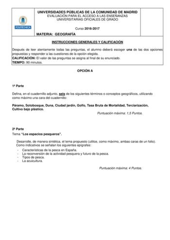 HHiilllt UNIVERSIDADES PÚBLICAS DE LA COMUNIDAD DE MADRID EVALUACIÓN PARA EL ACCESO A LAS ENSEÑANZAS UNIVERSITARIAS OFICIALES DE GRADO Curso 20162017 MATERIA GEOGRAFÍA INSTRUCCIONES GENERALES Y CALIFICACIÓN Después de leer atentamente todas las preguntas el alumno deberá escoger una de las dos opciones propuestas y responder a las cuestiones de la opción elegida CALIFICACIÓN El valor de las preguntas se asigna al final de su enunciado TIEMPO 90 minutos OPCIÓN A 1 Parte Defina en el cuadernillo …