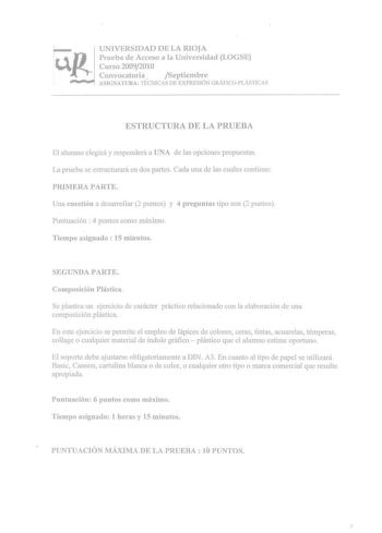 Ur p UNIVERSIDAD DE LA RIOJA Prueba de Acceso a la Universidad LOGSE Curso 20092010 Convocatoria  Septiembre ASIGNATURA TtCNICAS Dl EXPRESIÓN GRÁFICOPLISTICAS ESTRUCTURA DE LA PRUEBA El alumno elegirá y responderá a UNA de las opdones propuestas La prueba se estructurará en dos partes Cada una de las cuales contiene PRIMERA PARTE Una cuestión a desarroiiar 2 puntos y 4 preguntas tipo tese 2 puntos Punluación  4 puntos como máximo Tiempo asignado  15 minutos SEGUNDA PARTE Composición Plástica Se…