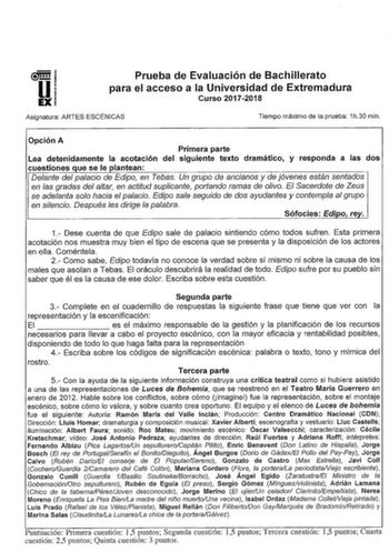 Prueba de Evaluación de Bachillerato para el acceso a la Universidad de Extremadura Curso 20172018 Asignatura ARTES ESCÉNICAS Tiempo máximo de la prueba 1h30 min Opción A Primera parte Lea detenidamente la acotación del siguiente texto dramático y responda a las dos cuestiones que se le plantean Delante del palacio de Edipo en Tebas Un grupo de ancianos y de jóvenes están sentados en las gradas del altar en actitud suplicante portando ramas de olivo El Sacerdote de Zeus se adelanta soo hacia el…