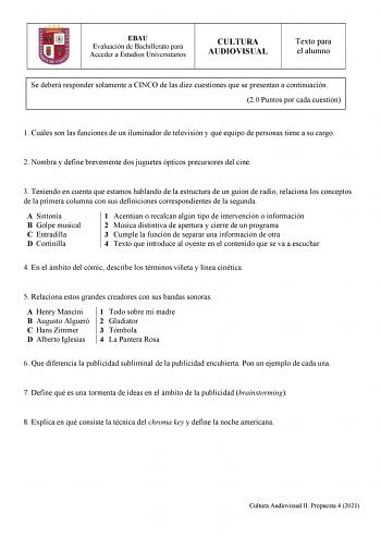 EBAU Evaluación de Bachillerato para Acceder a Estudios Universitarios CULTURA AUDIOVISUAL Texto para el alumno Se deberá responder solamente a CINCO de las diez cuestiones que se presentan a continuación 20 Puntos por cada cuestión 1 Cuáles son las funciones de un iluminador de televisión y qué equipo de personas tiene a su cargo 2 Nombra y define brevemente dos juguetes ópticos precursores del cine 3 Teniendo en cuenta que estamos hablando de la estructura de un guion de radio relaciona los c…