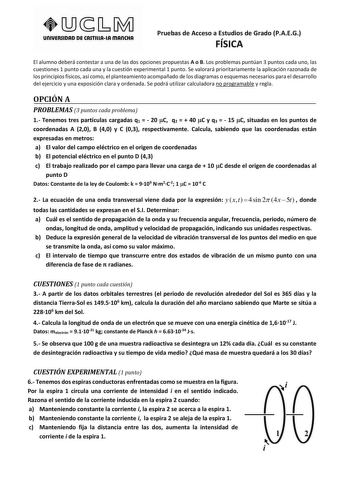 unlVERSIDAD DE CASTlllAlA mAnCHA Pruebas de Acceso a Estudios de Grado PAEG FÍSICA El alumno deberá contestar a una de las dos opciones propuestas A o B Los problemas puntúan 3 puntos cada uno las cuestiones 1 punto cada una y la cuestión experimental 1 punto Se valorará prioritariamente la aplicación razonada de los principios físicos así como el planteamiento acompañado de los diagramas o esquemas necesarios para el desarrollo del ejercicio y una exposición clara y ordenada Se podrá utilizar …