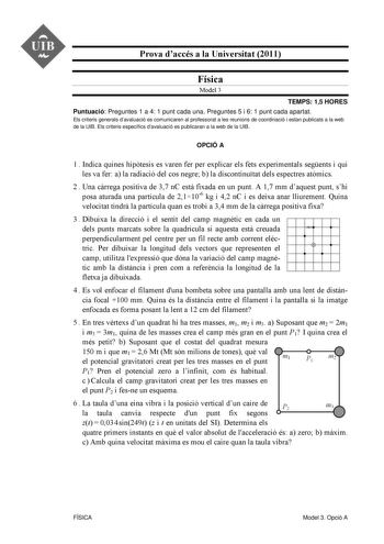 UIB M Prova daccés a la Universitat 2011 Física Model 3 TEMPS 15 HORES Puntuació Preguntes 1 a 4 1 punt cada una Preguntes 5 i 6 1 punt cada apartat Els criteris generals davaluació es comunicaren al professorat a les reunions de coordinació i estan publicats a la web de la UIB Els criteris específics davaluació es publicaran a la web de la UIB OPCIÓ A 1  Indica quines hiptesis es varen fer per explicar els fets experimentals segents i qui les va fer a la radiació del cos negre b la discontinut…