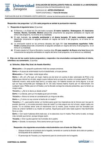 EVALUACIÓN DE BACHILLERATO PARA EL ACCESO A LA UNIVERSIDAD CONVOCATORIA EXTRAORDINARIA DE 2023 EJERCICIO DE ARTES ESCÉNICAS TIEMPO DISPONIBLE 1 hora 30 minutos PUNTUACIÓN QUE SE OTORGARÁ A ESTE EJERCICIO véanse las distintas partes del examen Responda a las preguntas 1 y 2 En cada pregunta se señala la puntuación máxima 1 Responda al siguiente tema 5 puntos a El Barroco o la Edad de Oro del teatro europeo El teatro isabelino Shakespeare El clasicismo francés Racine Corneille Molire desarrolle ú…