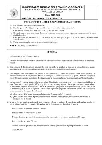 UNIVERSIDADES PÚBLICAS DE LA COMUNIDAD DE MADRID PRUEBA DE ACCESO A LAS ENSEÑANZAS UNIVERSITARIAS OFICIALES DE GRADO Curso 20122013 MATERIA ECONOMÍA DE LA EMPRESA INSTRUCCIONES Y CRITERIOS GENERALES DE CALIFICACIÓN 1 Lea todas las cuestiones cuidadosamente 2 Elija la opción A o B para la que considere que se encuentra mejor preparadoa 3 Conteste únicamente a las cuestiones de la opción que haya elegido 4 Recuerde que es muy importante demostrar seguridad en sus respuestas y procure expresarse c…