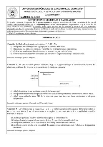 UNIVERSIDADES PÚBLICAS DE LA COMUNIDAD DE MADRID PRUEBA DE ACCESO A ESTUDIOS UNIVERSITARIOS LOGSE Curso 20062007 MATERIA QUÍMICA INSTRUCCIONES GENERALES Y VALORACIÓN La prueba consta de dos partes En la primera parte se propone un conjunto de cinco cuestiones de las que el alumno resolverá únicamente tres La segunda parte consiste en dos opciones de problemas A y B Cada una de ellas consta de dos problemas el alumno podrá optar por una de las opciones y resolver los dos problemas planteados en …