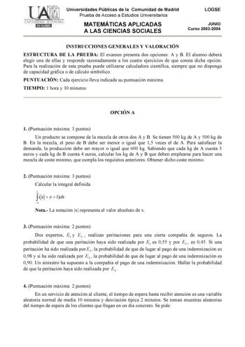 Universidades Públicas de la Comunidad de Madrid Prueba de Acceso a Estudios Universitarios MATEMÁTICAS APLICADAS A LAS CIENCIAS SOCIALES LOGSE JUNIO Curso 20032004 INSTRUCCIONES GENERALES Y VALORACIÓN ESTRUCTURA DE LA PRUEBA El examen presenta dos opciones A y B El alumno deberá elegir una de ellas y responde razonadamente a los cuatro ejercicios de que consta dicha opción Para la realización de esta prueba puede utilizarse calculadora científica siempre que no disponga de capacidad gráfica o …