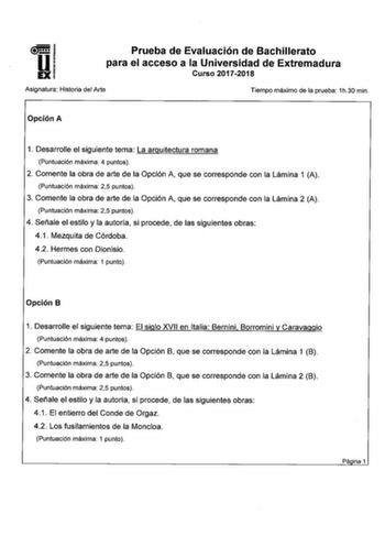 Prueba de Evaluación de Bachillerato para el acceso a la Universidad de Extremadura Curso 20172018 Asignatura Historia del Arte Tiempo máximo de la prueba 1h30 min Opción A 1 Desarrolle el siguiente tema La arquitectura romana Puntuación máxima 4 puntos 2 Comente la obra de arte de la Opción A que se corresponde con la Lámina 1 A Puntuación máxima 25 puntos 3 Comente la obra de arte de la Opción A que se corresponde con la Lámina 2 A Puntuación máxima 25 puntos 4 Señale el estilo y la autoría s…