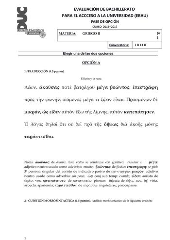 EVALUACIÓN DE BACHILLERATO PARA EL ACCCESO A LA UNIVERSIDAD EBAU FASE DE OPCIÓN CURSO 20162017 MATERIA GRIEGO II 4  1  Convocatoria J U L I O 1 Elegir una de las dos opciones OPCIÓN A 1TRADUCCIÓN 45 puntos El león y la rana                                        Notas  de  ste verbo se construye con genitivo escuchar a  adjetivo neutro usado como adverbio mucho  de   se giró 3 persona singular del aoristo de indicativo pasivo de   adjetivo neutro usado como adverbio un poco  conj sub temp cuand…