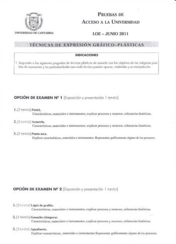 UNIVFRSUAD DE CANTABRIA PRUEBAS DE ACCESO A LA UNIVERSIDAD LOE  JUNIO 2011    INDICACIONES Responde1 e las sig uientes preguntes de técnicos plósti cos de ocuerdo con los objetivos de los imcgelles posl bles de representar y los porliculoridodes que coda tecnioo pueden úpJlor materiales y su manipulación OPCIÓN DE EXAMEN N2 1  Exposición y presentación 1 PUNTO l 3 PUNTOS Pastel Características materiales e instrumentos explicar pwcos y recusos referencias históricas 2 3 PJNTOS Acuarela Caracter…