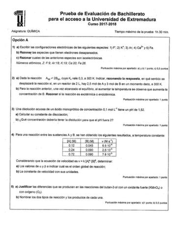 U iF 1 EXI Asignatura QUÍMICA Prueba de Evaluación de Bachillerato para el acceso a la Universidad de Extremadura Curso 20172018 Tiempo máximo de la prueba 1h30 min Opción A 1 a Escribir las configuraciones electrónicas de las siguientes especies 1 F 2 K 3 Ar 4 ca2 y 5 Fe b Razonar las especies que tienen electrones desapareados  e Razonar cuales de las anteriores especies son isoelectrónicas Números atómicos Z F9 Ar18 K19 Ca20 Fe26 Puntuación máxima por apartado a y b 1 punto c 05 puntos 2 a D…