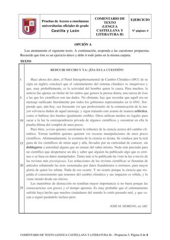 Pruebas de Acceso a enseñanzas universitarias oficiales de grado Castilla y León COMENTARIO DE TEXTO LENGUA CASTELLANA Y LITERATURA II EJERCICIO N páginas 4 OPCIÓN A Lea atentamente el siguiente texto A continuación responda a las cuestiones propuestas Recuerde que éste es un ejercicio único y debe ir todo junto en la misma carpeta TEXTO REDUCIR MUCHO Y YA ÉSA ES LA CUESTIÓN 1 Hace ahora dos años el Panel Intergubernamental de Cambio Climático IPCC de su sigla en inglés concluyó que el calentam…