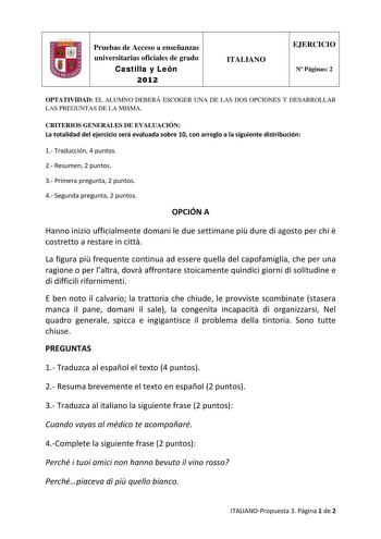 Pruebas de Acceso a enseñanzas universitarias oficiales de grado Castilla y León 2012 ITALIANO EJERCICIO N Páginas 2 OPTATIVIDAD EL ALUMNO DEBERÁ ESCOGER UNA DE LAS DOS OPCIONES Y DESARROLLAR LAS PREGUNTAS DE LA MISMA CRITERIOS GENERALES DE EVALUACIÓN La totalidad del ejercicio será evaluada sobre 10 con arreglo a la siguiente distribución 1 Traducción 4 puntos 2 Resumen 2 puntos 3 Primera pregunta 2 puntos 4 Segunda pregunta 2 puntos OPCIÓN A Hanno inizio ufficialmente domani le due settimane …