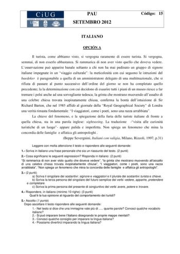 CiUG COMIS IÓN INTERUN IVERSITARIA DE GALICA PAU SETEMBRO 2012 Código 15 ITALIANO OPCIÓN A Il turista come abbiamo visto si vergogna raramente di essere turista Si vergogna semmai di non esserlo abbastanza Si rammarica di non aver visto quello che doveva vedere Losservazione pu apparire banale soltanto a chi non ha mai pedinato un gruppo di signore italiane impegnate in un viaggio culturale la meticolosit con cui seguono le istruzioni del baedeker  paragonabile a quella di un amministratore del…