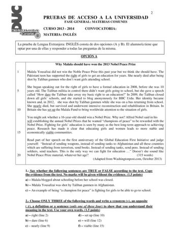 2 PRUEBAS DE ACCESO A LA UNIVERSIDAD FASE GENERAL MATERIAS COMUNES CURSO 2013  2014 MATERIA INGLÉS CONVOCATORIA La prueba de Lengua Extranjera INGLÉS consta de dos opciones A y B El alumnoa tiene que optar por una de ellas y responder a todas las preguntas de la misma OPCIÓN A Why Malala should have won the 2013 Nobel Peace Prize 1 Malala Yousafzai did not win the Noble Peace Prize this past year but we think she should have The Pakistani teen has supported the right of girls to get an educatio…