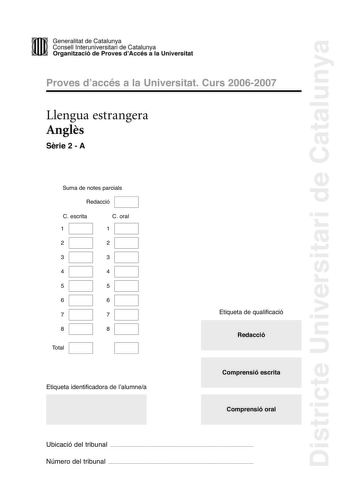 Districte Universitari de Catalunya DID Generalitat de Catalunya Consell lnteruniversitari de Catalunya  la Organització de Proves dAccés a la Universitat Proves d accés a la Universitat Curs 20062007 Llengua estrangera Angls Srie 2  A Suma de notes parcials Redacció C escrita 1 C oral 1 2 2 3 3 4 4 5 5 6 6 7 7 8 8 Total Etiqueta identificadora de l alumnea Etiqueta de qualificació Redacció Comprensió escrita Comprensió oral Ubicació del tribunal  Número del tribunal  SWEET AS SUGAR Up until th…