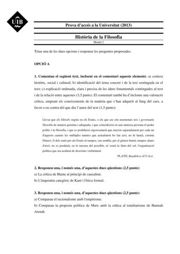 UIB M Prova daccés a la Universitat 2013 Histria de la Filosofia Model 2 Triau una de les dues opcions i responeu les preguntes proposades OPCIÓ A 1 Comentau el segent text incloent en el comentari aquests elements a context histric social i cultural b identificació del tema concret i de la tesi sostinguda en el text c explicació ordenada clara i precisa de les idees fonamentals contingudes al text i de la relació entre aquestes 35 punts El comentari també ha dincloure una valoració crítica emp…