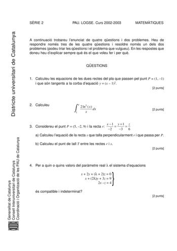 SRIE 2 PAU LOGSE Curs 20022003 MATEMTIQUES Districte universitari de Catalunya A continuació trobareu lenunciat de quatre qestions i dos problemes Heu de respondre només tres de les quatre qestions i resoldre només un dels dos problemes podeu triar les qestions i el problema que vulgueu En les respostes que doneu heu dexplicar sempre qu és el que voleu fer i per qu QESTIONS 1 Calculeu les equacions de les dues rectes del pla que passen pel punt P  1 1 i que són tangents a la corba dequació y  x…