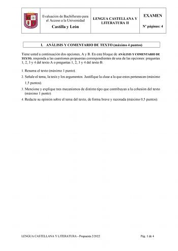Evaluación de Bachillerato para el Acceso a la Universidad Castilla y León LENGUA CASTELLANA Y LITERATURA II EXAMEN N páginas 4 I ANÁLISIS Y COMENTARIO DE TEXTO máximo 4 puntos Tiene usted a continuación dos opciones A y B En este bloque de ANÁLISIS Y COMENTARIO DE TEXTO responda a las cuestiones propuestas correspondientes de una de las opciones preguntas 1 2 3 y 4 del texto A o preguntas 1 2 3 y 4 del texto B 1 Resuma el texto máximo 1 punto 2 Señale el tema la tesis y los argumentos Justifiq…