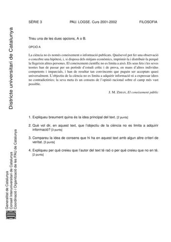 Districte universitari de Catalunya SRIE 3 PAU LOGSE Curs 20012002 FILOSOFIA Trieu una de les dues opcions A o B OPCIÓ A La cincia no és només coneixement o informació publicats Qualsevol pot fer una observació o concebre una hiptesi i si disposa dels mitjans econmics imprimirla i distribuirla perqu la llegeixin altres persones El coneixement científic no es limita a aix Els seus fets i les seves teories han de passar per un període destudi crític i de prova en mans daltres individus competents…