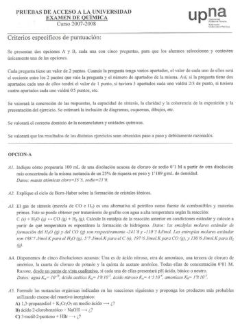 PRUEBAS DE ACCESO A LA UNIVERSIDAD EXAMEN DE QUÍMICA Curso 20072008 Criterios específicos de puntuación upJ Nafarrcalo Unilrtitate Plllikoa Se presentan dos opciones A y B cada una con cinco preguntas para que los alumnos seleccionen y contesten únicamente una de las opciones Cada pregunta tiene un valor de 2 puntos Cuando la pregunta tenga varios apartados el valor de cada uno de ellos será el cociente entre los 2 puntos que vale la pregunta y el número de apartados de la misma Así si la pregu…