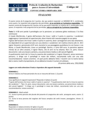 Proba de Avaliación do Bacharelato para o Acceso á Universidade CONVOCATORIA ORDINARIA 2020 ITALIANO Código 64 O exame consta de 8 preguntas de 2 puntos das que poderá responder un MÁXIMO DE 5 combinadas como queira Se responde máis preguntas das permitidas só se corrixirán as 5 primeiras respondidas  El examen consta de 8 preguntas de 2 puntos de las que podrá responder un máximo de 5 combinadas como quiera Si responde a más preguntas de las permitidas solo se corregirán las 5 primeras respond…