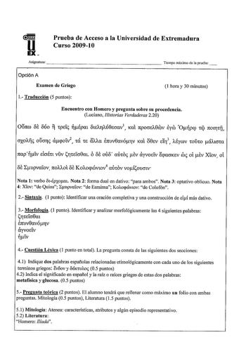 Prueba de Acceso a la Universidad de Extremadura Curso 200910 A s i g n a t u r a                      Tiempo máximo de aprueba Opción A Examen de Griego 1 Traducción 5 puntos 1 hora y 30 minutos Encuentro con Homero y pregunta sobre su procedencia Luciano Historias Verdaderas 220 napiv sicrétt vuv srirnicr0m ó 8s ou8 autos sv ayvostv qmcrKeV ros oí sv Xiov oí 8s Lupvaiov 1tOAAOt 8s Ko11ocpcóviov4 aÓtOV voÍsoucrtv Nota 1 verbo lhspxom Nota 2 forma dual en dativo para ambos Nota 3 optativo oblic…