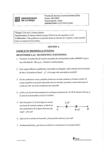 UNIVERSIDAD DE LA RIOJA Prueba de Acceso a la Universidad LOE Curso 20112012 Convocatoria Junio ASIGNATURA ELECTROTECNIA Tiempo Una hora y treinta minutos Instrucciones El alunmo deberá escoger UNA de las dos opciones A ó B Calificación Cada problema se puntuará hasta un máximo de 3 puntos y cada cuestión hasta un máximo de 05 puntos OPCIÓN A EJERCICIO PRIMERO 4 PUNTOS RESPONDER LAS SIGUIENTES CUESTIONES l Un motor de inducción de 8 polos cuya placa de características indica 400690 V gira a una…