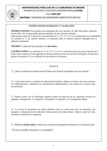 UNIVERSIDADES PÚBLICAS DE LA COMUNIDAD DE MADRID PRUEBA DE ACCESO A ESTUDIOS UNIVERSITARIOS LOGSE Curso 20062007 MATERIA TÉCNICAS DE EXPRESIÓN GRÁFICOPLÁSTICA INSTRUCCIONES GENERALES Y VALORACIÓN INSTRUCCIONES Esta prueba está compuesta por dos opciones A y B Sólo puede realizarse una de ellas No está permitido ejecutar apartados de dos opciones distintas Cada opción consta de 5 ejercicios Las cuestiones n 1 n 2 n 3 y n 4 se contestarán en el cuadernillo La cuestión n 5 de carácter práctico se …