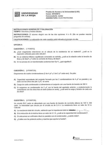 UNIVERSIDAD DE LA RIOJA Prueba de Acceso a la Universidad LOE Curso 20122013 Convocatoria Junio ASIGNATURA ELECTROTECNIA INSTRUCCIONES GENERALES Y VALORACIÓN TIEMPO Una hora y treinta minutos INSTRUCCIONES El alumno elegirá una de las dos opciones A o B No se pueden mezclar preguntas de ambas CALIFICACIONES La valoración de cada cuestión está indicada al principio de ella OPCION A CUESTIÓN 1 1 PUNTO A Qué magnitudes intervienen en el cálculo de la resistencia de un material cuál es la expresión…