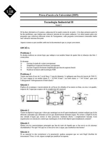 UIB M Prova daccés a la Universitat 2009 Tecnologia Industrial II Model 2 Hi ha dues alternatives dexamen cadascuna de les quals consta de sis parts A les dues primeres parts hi ha dos problemes que tindran una valoració mxima de tres punts cadascun Les altres quatre parts són preguntes que cobreixen diferents temes de lassignatura cada pregunta correctament contestada tindr una valoració mxima dun punt Aquest examen es pot resoldre amb tota la documentació que es cregui convenient OPCIÓ A Prob…