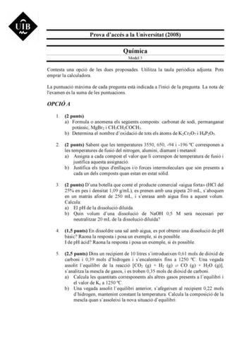 Prova daccés a la Universitat 2008 Química Model 3 Contesta una opció de les dues proposades Utilitza la taula peridica adjunta Pots emprar la calculadora La puntuació mxima de cada pregunta est indicada a linici de la pregunta La nota de lexamen és la suma de les puntuacions OPCIÓ A 1 2 punts a Formula o anomena els segents composts carbonat de sodi permanganat potssic MgBr2 i CH3CH2COCH3 b Determina el nombre doxidació de tots els toms de K2Cr2O7 i H4P2O5 2 2 punts Sabent que les temperatures…