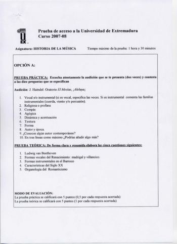 u EX  Prueba de acceso a la Universidad de Extremadura Curso 200708  Asignatura HISTORIA DE LA MUSICA Tiempo máximo de la prueba 1 hora y 30 minutos OPCIÓN A PRUEBA PRÁCTICA Escucha atentamente la audición que se te presenta dos veces y contesta a las diez preguntas que se especifican Audición J Haendel Oratorio El Mesías Aleluya l Vocal eo instrumental si es vocal especifica las voces Si es instrumental comenta las familias instrumentales cuerda viento yo percusión 2 Religiosa o profana 3 Comp…