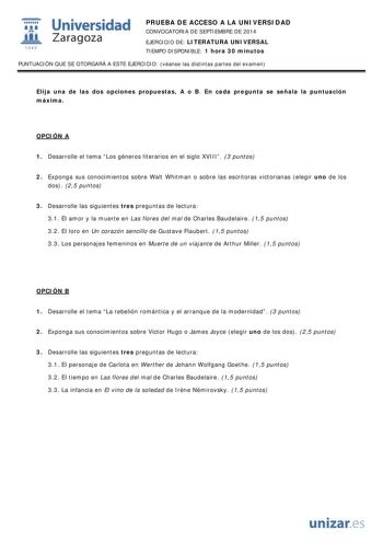  Universidad fil Zaragoza 1S42 PRUEBA DE ACCESO A LA UNIVERSIDAD CONVOCATORIA DE SEPTIEMBRE DE 2014 EJERCICIO DE LITERATURA UNIVERSAL TIEMPO DISPONIBLE 1 hora 30 minutos PUNTUACIÓN QUE SE OTORGARÁ A ESTE EJERCICIO véanse las distintas partes del examen Elija una de las dos opciones propuestas A o B En cada pregunta se señala la puntuación máxima OPCIÓN A 1 Desarrolle el tema Los géneros literarios en el siglo XVIII 3 puntos 2 Exponga sus conocimientos sobre Walt Whitman o sobre las escritoras v…