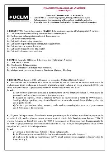 EVALUACIÓN PARA EL ACCESO A LA UNIVERSIDAD CURSO 20202021 Materia ECONOMÍA DE LA EMPRESA  Conteste SÓLO al número de preguntas temas y problemas que se pide  En los problemas tiene que mostrar el desarrollo de los cálculos aplicados  Se permite el uso de calculadora Puede realizar el examen en el orden que desee 1 PREGUNTAS Conteste brevemente a CUATRO de las siguientes preguntas Cada pregunta 05 puntos 11 Defina responsabilidad social y medioambiental de la empresa 12 Explique qué es la organi…