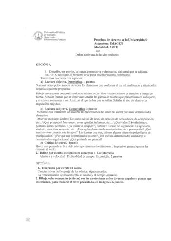 l 1 Universidad Pública i de Navarra W  Nafarroako   Uniberlsitate Publikoa Pruebas de Acceso a la Universidad Asignatura IMAGEN Modalidad ARTE 12007 Debes elegir una de las dos opciones OPCIÓN A 1 Describe por escrito la lectura connotativa y denotativa del cartel que se adjunta NOTA El texto que se presenta sirve para orientar vuestro comentario Tendremos en cuenta tres aspectos a Lectura objetiva Denotativa 4 puntos Será una descripción somera de todos los elementos que conforma el cartel an…