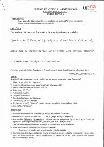 PRUEBAS DE ACCESO A LA UNIVERSIDAD EXAMEN DE GRIEGO II CURSO 20152016 up r1lll tt1 ckNnVlfU Nc lbrtomro UbirUitiMti ruliko                    H      H                                                         INSTRUCCIONES  Debes responder todas las cuestiones de una de las dos opciones A B que se proponen En cada cuestión se señala la puntuación máxima          OPCIÓN A Tras modelar a los hombres Prometeo recibe un castigo divino por ayudarlos t KauKáaCf9 ÓQEL ro awa atJCO nQOCJllAwmu10 Es este …