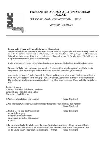 PRUEBAS DE ACCESO A LA UNIVERSIDAD LOGSE CURSO 2006  2007  CONVOCATORIA JUNIO MATERIA ALEMÁN Immer mehr Kinder und Jugendliche haben bergewicht In Deutschland gibt es von Jahr zu Jahr mehr dicke Kinder und Jugendliche Seit ber zwanzig Jahren ist die Zahl der Schler mit mindestens 30 bergewicht von 40 auf ber 50  gestiegen In Mnchen zum Beispiel hat jedes zehnte Kind ber 11 Jahren ein bergewicht von 30  oder mehr Die Bildung von Krperfett hat aber ernste gesundheitliche Folgen Solche Mdchen und …