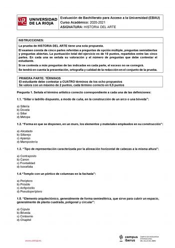 iñil UNIVERSIDAD 1 Evaluación de Bachillerato para Curso Académico 20202021 Acceso a la Universidad EBAU  DE LA RIOJA  ASIGNATURA HISTORIA DEL ARTE l INSTRUCCIONES La prueba de HISTORIA DEL ARTE tiene una sola propuesta El examen consta de cinco partes referidas a preguntas de opción múltiple preguntas semiabiertas y preguntas abiertas La puntuación total del ejercicio es de 10 puntos repartidos entre las cinco partes En cada una se señala su valoración y el número de preguntas que debe contest…