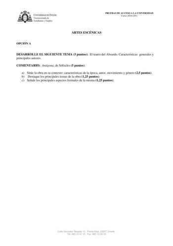 IVERSIDAD DE VIEDO Vicerrectorado de E tudiantes y Empleo PRUEBAS DE ACCESO A LA UNIVERSIDAD Curso 20102011 ARTES ESCÉNICAS OPCIÓN A DESARROLLE EL SIGUIENTE TEMA 5 puntos El teatro del Absurdo Características generales y principales autores COMENTARIO Antígona de Sófocles 5 puntos a Sitúe la obra en su contexto características de la época autor movimiento y género 25 puntos b Destaque los principales temas de la obra 125 puntos c Señale los principales aspectos formales de la misma 125 puntos C…