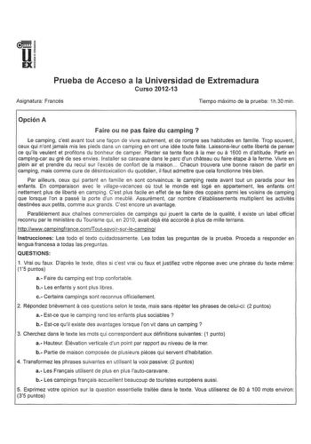 u EX Prueba de Acceso a la Universidad de Extremadura Curso 201213 Asignatura Francés Tiempo máximo de la prueba 1h30 min Opción A Faire ou ne pas faire du camping  Le camping cest avant tout une facon de vivre autrement et de rompre ses habitudes en famille Trop souvent ceux qui nont jamais mis les pieds dans un camping en ont une idée toute faite Laissonsleur cette liberté de penser ce quils veulent et profitons du bonheur de camper Planter sa tente face a la mer ou a 1600 m daltitude Partir …