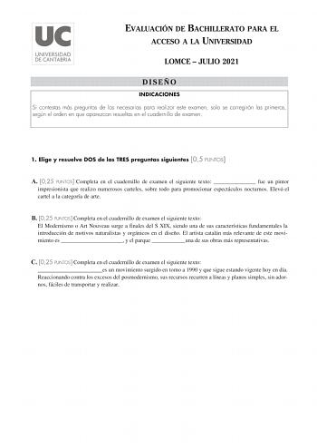 EVALUACIÓN DE BACHILLERATO PARA EL ACCESO A LA UNIVERSIDAD LOMCE  JULIO 2021 DISEÑO INDICACIONES Si contestas más preguntas de las necesarias para realizar este examen solo se corregirán las primeras según el orden en que aparezcan resueltas en el cuadernillo de examen 1 Elige y resuelve DOS de las TRES preguntas siguientes 05 PUNTOS A 025 PUNTOS Completa en el cuadernillo de examen el siguiente texto  fue un pintor impresionista que realizo numerosos carteles sobre todo para promocionar espect…